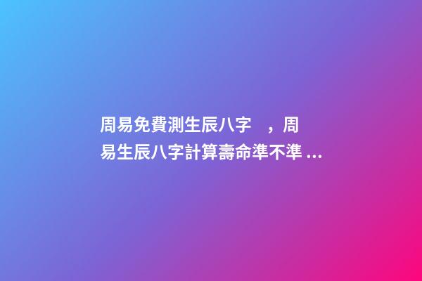 周易免費測生辰八字，周易生辰八字計算壽命準不準 周易生辰八字查詢，生辰八字查詢-第1張-觀點-玄機派